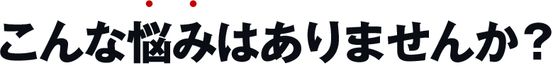 こんな悩みはありませんか？